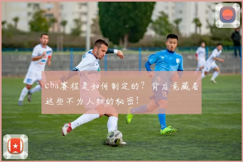 cba赛程是如何制定的？背后竟藏着这些不为人知的秘密！