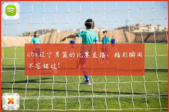 cba辽宁男篮的比赛直播，精彩瞬间不容错过！