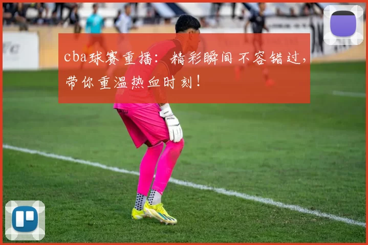 cba球赛重播：精彩瞬间不容错过，带你重温热血时刻！